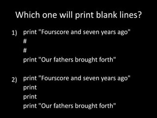 Which one will print blank lines?
1) print "Fourscore and seven years ago"
#
#
print "Our fathers brought forth"
2) print "Fourscore and seven years ago"
print
print
print "Our fathers brought forth"

 