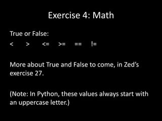 Exercise 4: Math
True or False:
<
>
<=

>=

==

!=

More about True and False to come, in Zed’s
exercise 27.
(Note: In Python, these values always start with
an uppercase letter.)

 