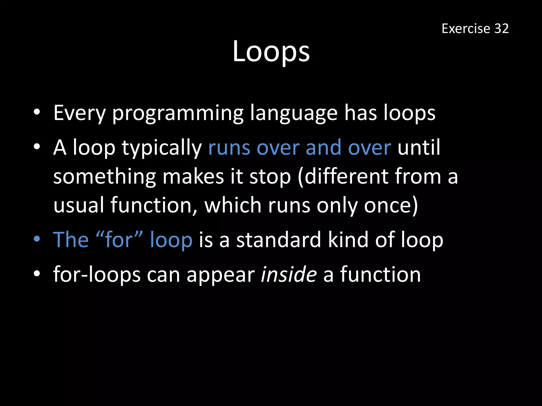 Loops
• Every programming language has loops
• A loop typically runs over and over until
something makes it stop (different from a
usual function, which runs only once)
• The “for” loop is a standard kind of loop
• for-loops can appear inside a function
Exercise 32
 