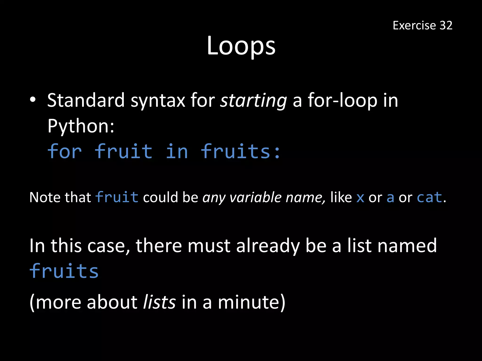 Loops
• Standard syntax for starting a for-loop in
Python:
for fruit in fruits:
Exercise 32
Note that fruit could be any variable name, like x or a or cat.
In this case, there must already be a list named
fruits
(more about lists in a minute)
 