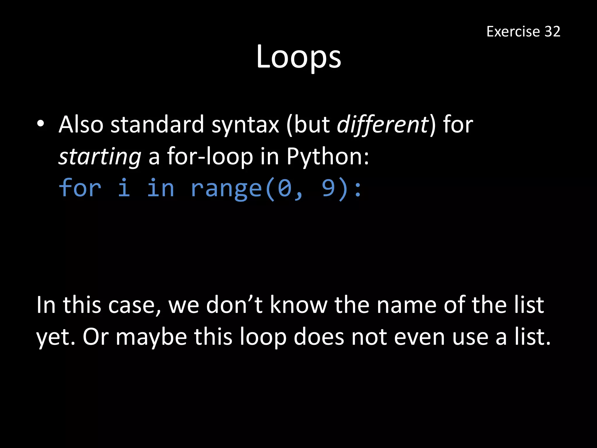 Loops
• Also standard syntax (but different) for
starting a for-loop in Python:
for i in range(0, 9):
Exercise 32
In this case, we don’t know the name of the list
yet. Or maybe this loop does not even use a list.
 