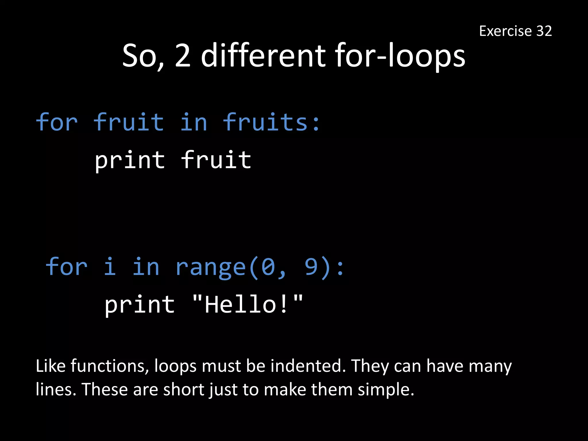 So, 2 different for-loops
for fruit in fruits:
print fruit
Exercise 32
for i in range(0, 9):
print "Hello!"
Like functions, loops must be indented. They can have many
lines. These are short just to make them simple.
 
