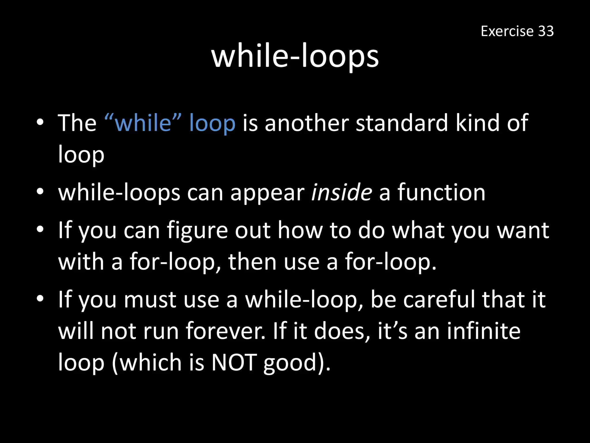 while-loops
Exercise 33
• The “while” loop is another standard kind of
loop
• while-loops can appear inside a function
• If you can figure out how to do what you want
with a for-loop, then use a for-loop.
• If you must use a while-loop, be careful that it
will not run forever. If it does, it’s an infinite
loop (which is NOT good).
 