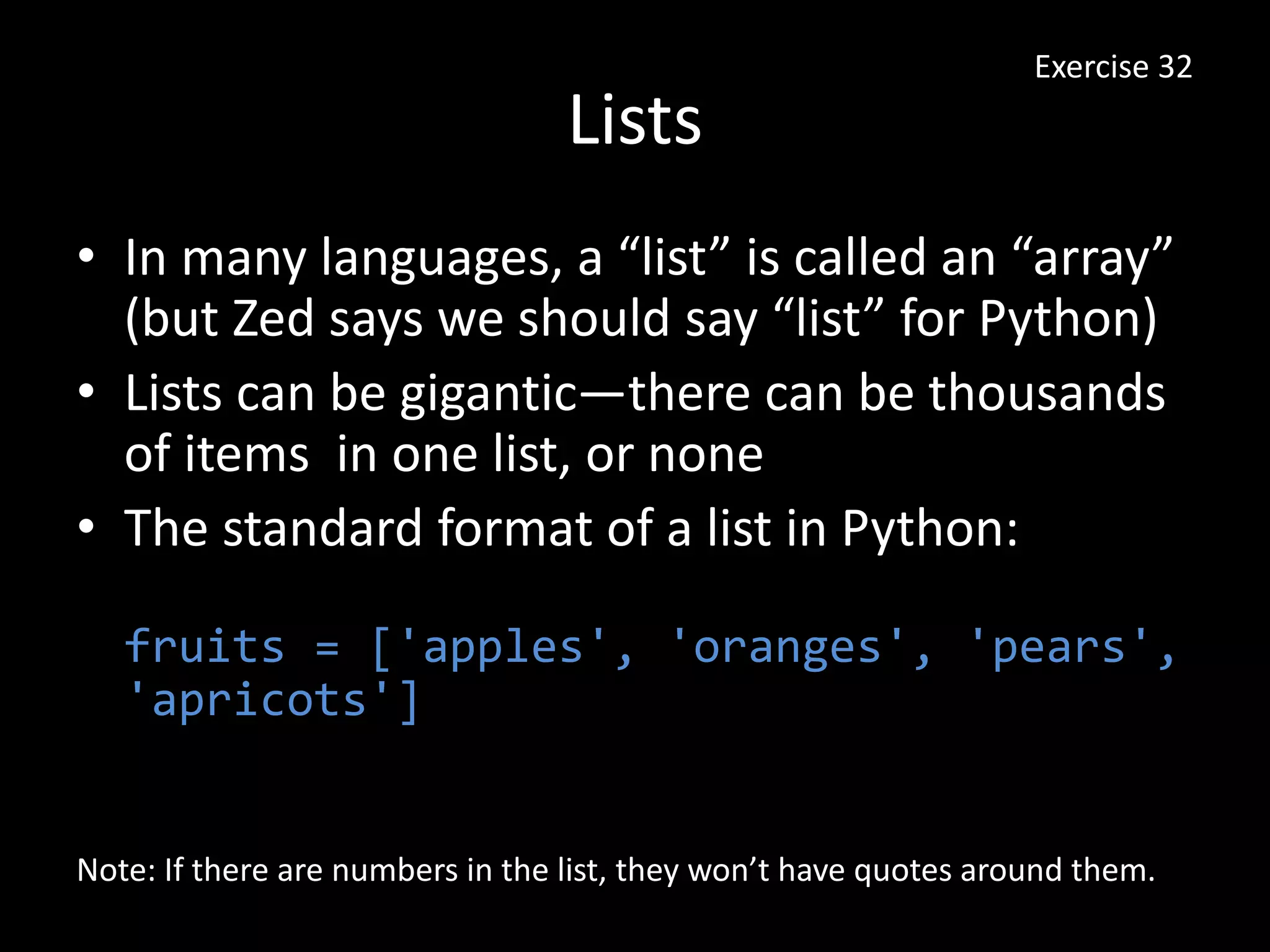 Lists
• In many languages, a “list” is called an “array”
(but Zed says we should say “list” for Python)
• Lists can be gigantic—there can be thousands
of items in one list, or none
• The standard format of a list in Python:
fruits = ['apples', 'oranges', 'pears',
'apricots']
Exercise 32
Note: If there are numbers in the list, they won’t have quotes around them.
 