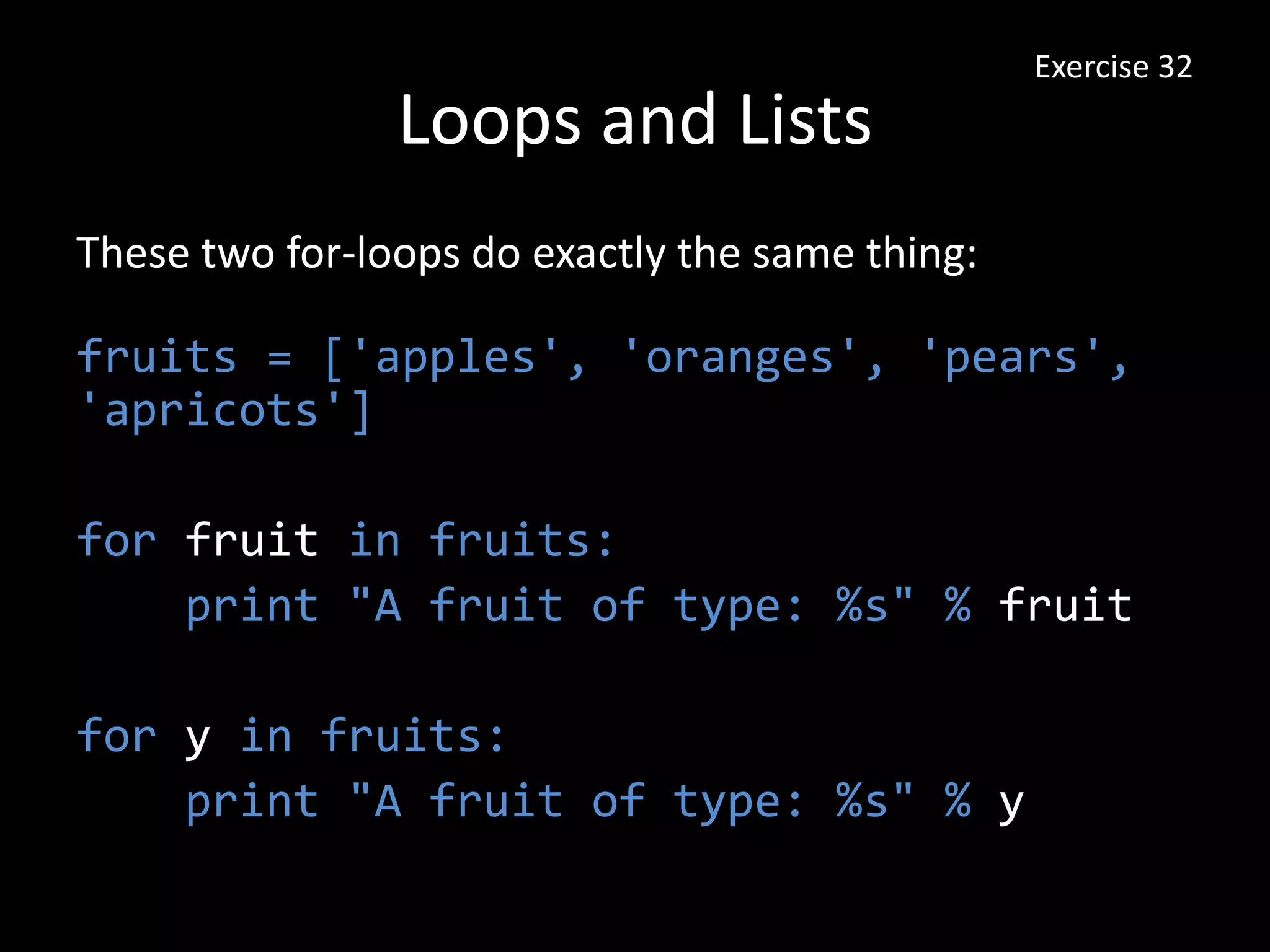 Loops and Lists
These two for-loops do exactly the same thing:
fruits = ['apples', 'oranges', 'pears',
'apricots']
for fruit in fruits:
print "A fruit of type: %s" % fruit
for y in fruits:
print "A fruit of type: %s" % y
Exercise 32
 