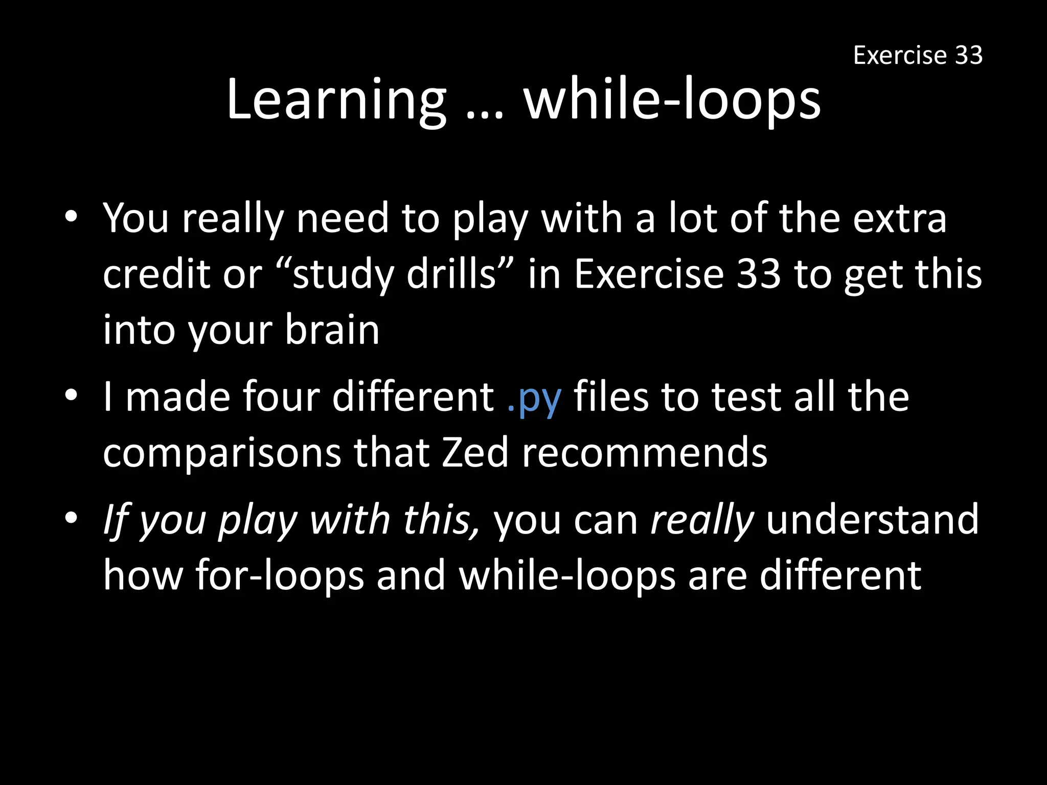 Learning … while-loops
• You really need to play with a lot of the extra
credit or “study drills” in Exercise 33 to get this
into your brain
• I made four different .py files to test all the
comparisons that Zed recommends
• If you play with this, you can really understand
how for-loops and while-loops are different
Exercise 33
 