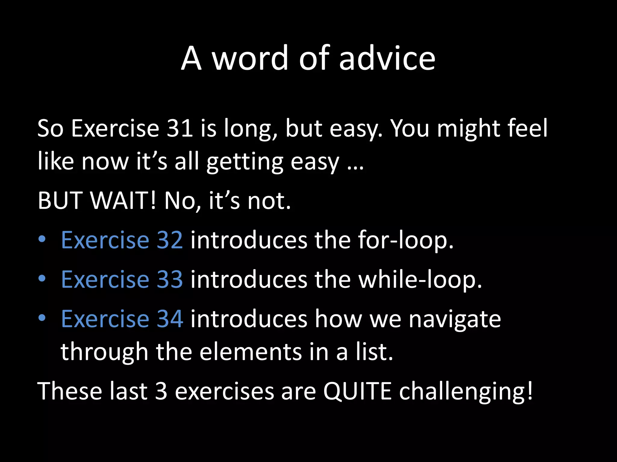 A word of advice
So Exercise 31 is long, but easy. You might feel
like now it’s all getting easy …
BUT WAIT! No, it’s not.
• Exercise 32 introduces the for-loop.
• Exercise 33 introduces the while-loop.
• Exercise 34 introduces how we navigate
through the elements in a list.
These last 3 exercises are QUITE challenging!
 