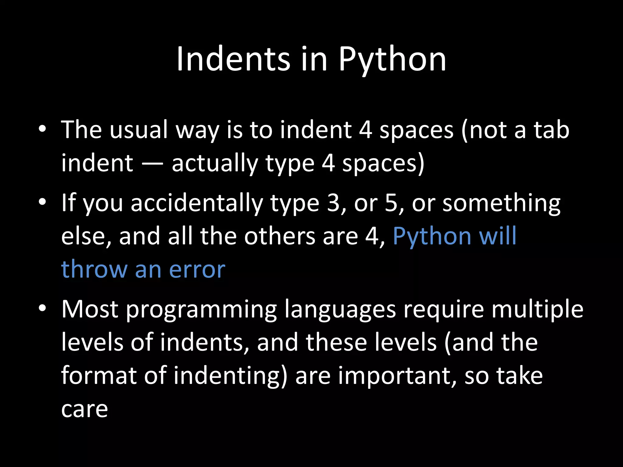 Indents in Python
• The usual way is to indent 4 spaces (not a tab
indent — actually type 4 spaces)
• If you accidentally type 3, or 5, or something
else, and all the others are 4, Python will
throw an error
• Most programming languages require multiple
levels of indents, and these levels (and the
format of indenting) are important, so take
care
 
