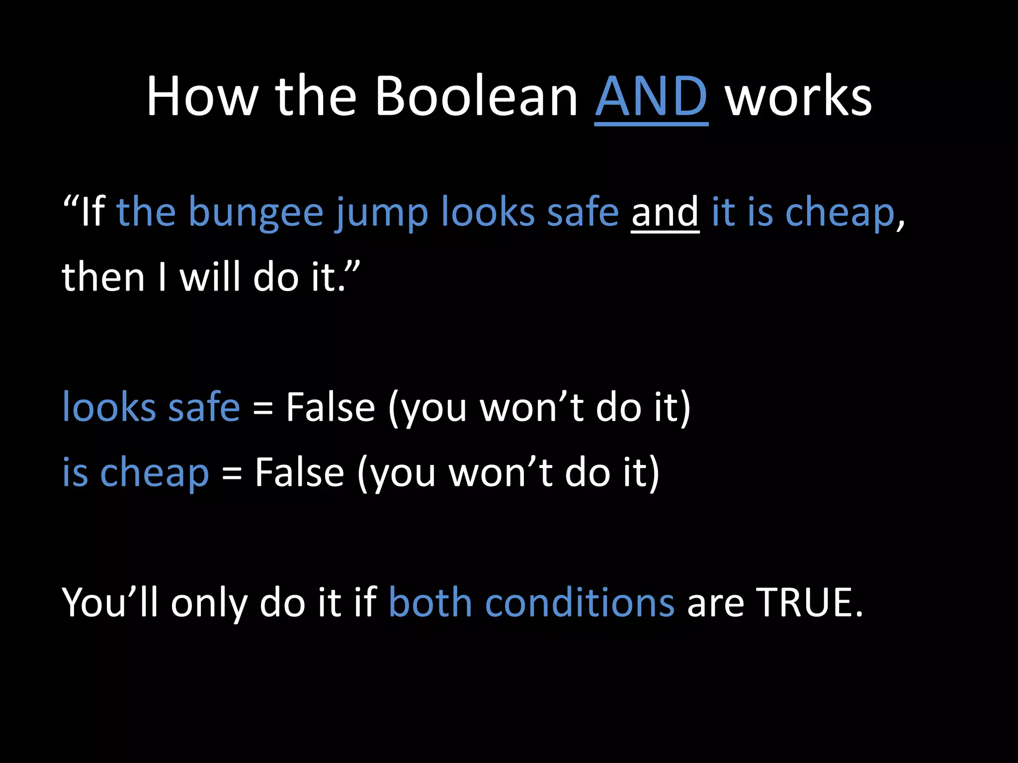 How the Boolean AND works
“If the bungee jump looks safe and it is cheap,
then I will do it.”
looks safe = False (you won’t do it)
is cheap = False (you won’t do it)
You’ll only do it if both conditions are TRUE.
 