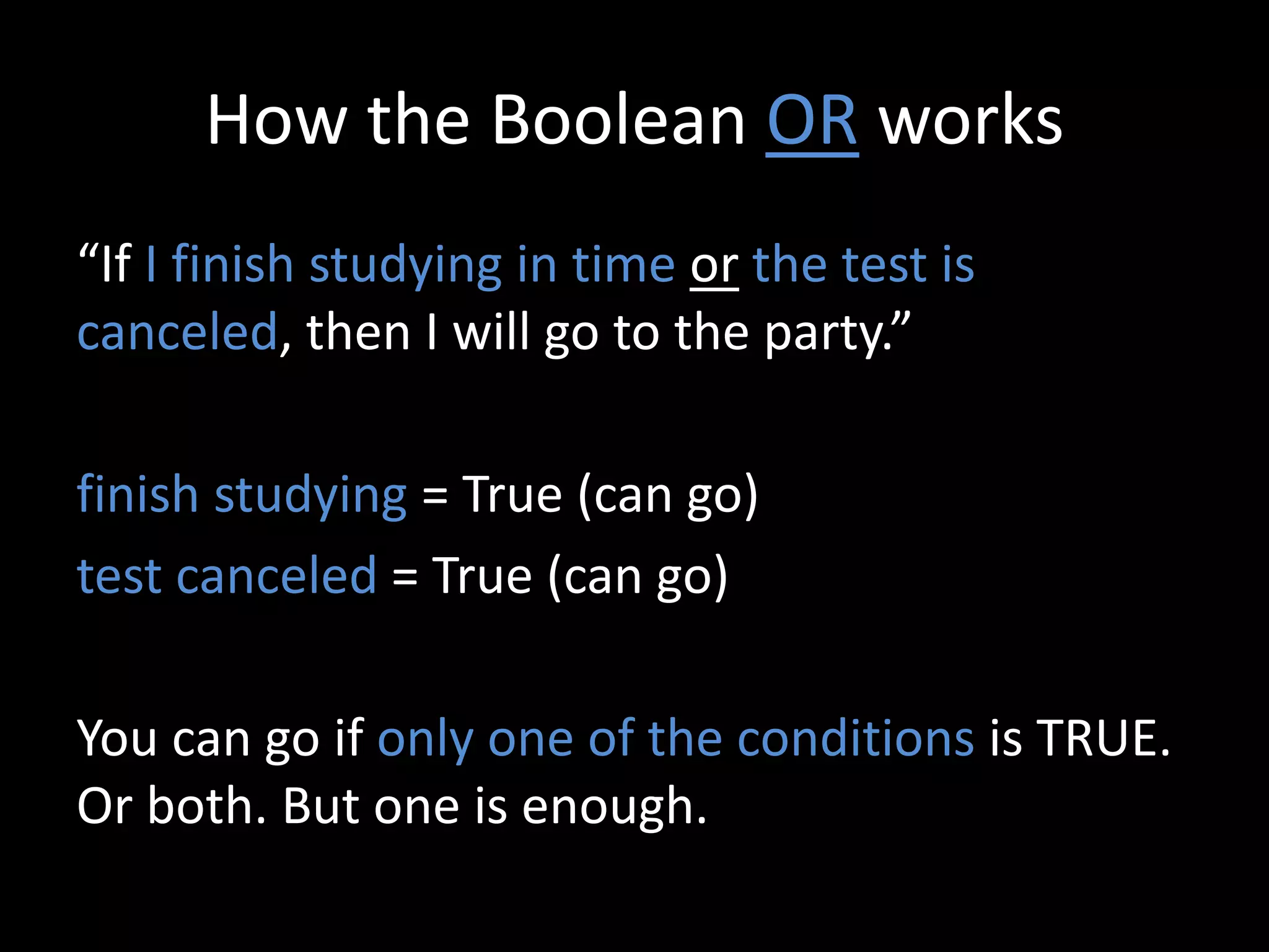 How the Boolean OR works
“If I finish studying in time or the test is
canceled, then I will go to the party.”
finish studying = True (can go)
test canceled = True (can go)
You can go if only one of the conditions is TRUE.
Or both. But one is enough.
 