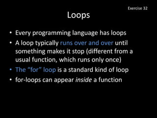 Loops
• Every programming language has loops
• A loop typically runs over and over until
something makes it stop (different from a
usual function, which runs only once)
• The “for” loop is a standard kind of loop
• for-loops can appear inside a function
Exercise 32
 
