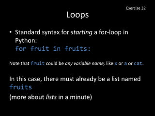 Loops
• Standard syntax for starting a for-loop in
Python:
for fruit in fruits:
Exercise 32
Note that fruit could be any variable name, like x or a or cat.
In this case, there must already be a list named
fruits
(more about lists in a minute)
 