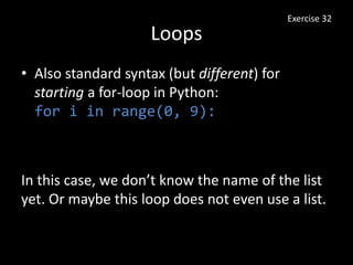 Loops
• Also standard syntax (but different) for
starting a for-loop in Python:
for i in range(0, 9):
Exercise 32
In this case, we don’t know the name of the list
yet. Or maybe this loop does not even use a list.
 