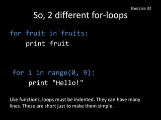 So, 2 different for-loops
for fruit in fruits:
print fruit
Exercise 32
for i in range(0, 9):
print "Hello!"
Like functions, loops must be indented. They can have many
lines. These are short just to make them simple.
 