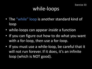 while-loops
Exercise 33
• The “while” loop is another standard kind of
loop
• while-loops can appear inside a function
• If you can figure out how to do what you want
with a for-loop, then use a for-loop.
• If you must use a while-loop, be careful that it
will not run forever. If it does, it’s an infinite
loop (which is NOT good).
 