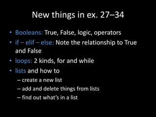 New things in ex. 27–34
• Booleans: True, False, logic, operators
• if – elif – else: Note the relationship to True
and False
• loops: 2 kinds, for and while
• lists and how to
– create a new list
– add and delete things from lists
– find out what’s in a list
 