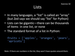 Lists
• In many languages, a “list” is called an “array”
(but Zed says we should say “list” for Python)
• Lists can be gigantic—there can be thousands
of items in one list, or none
• The standard format of a list in Python:
fruits = ['apples', 'oranges', 'pears',
'apricots']
Exercise 32
Note: If there are numbers in the list, they won’t have quotes around them.
 
