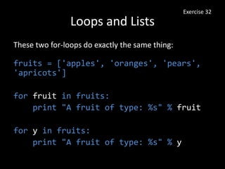 Loops and Lists
These two for-loops do exactly the same thing:
fruits = ['apples', 'oranges', 'pears',
'apricots']
for fruit in fruits:
print "A fruit of type: %s" % fruit
for y in fruits:
print "A fruit of type: %s" % y
Exercise 32
 
