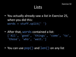 Lists
• You actually already saw a list in Exercise 25,
when you did this:
words = stuff.split(' ')
• After that, words contained a list:
['All', 'good', 'things', 'come', 'to',
'those', 'who', 'wait.']
• You can use pop() and len() on any list
Exercise 32
 