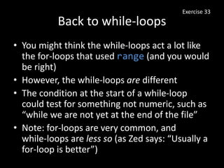 Back to while-loops
• You might think the while-loops act a lot like
the for-loops that used range (and you would
be right)
• However, the while-loops are different
• The condition at the start of a while-loop
could test for something not numeric, such as
“while we are not yet at the end of the file”
• Note: for-loops are very common, and
while-loops are less so (as Zed says: “Usually a
for-loop is better”)
Exercise 33
 