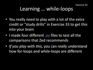 Learning … while-loops
• You really need to play with a lot of the extra
credit or “study drills” in Exercise 33 to get this
into your brain
• I made four different .py files to test all the
comparisons that Zed recommends
• If you play with this, you can really understand
how for-loops and while-loops are different
Exercise 33
 