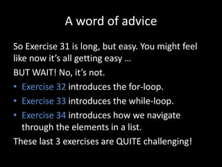 A word of advice
So Exercise 31 is long, but easy. You might feel
like now it’s all getting easy …
BUT WAIT! No, it’s not.
• Exercise 32 introduces the for-loop.
• Exercise 33 introduces the while-loop.
• Exercise 34 introduces how we navigate
through the elements in a list.
These last 3 exercises are QUITE challenging!
 