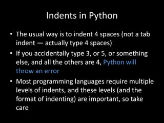 Indents in Python
• The usual way is to indent 4 spaces (not a tab
indent — actually type 4 spaces)
• If you accidentally type 3, or 5, or something
else, and all the others are 4, Python will
throw an error
• Most programming languages require multiple
levels of indents, and these levels (and the
format of indenting) are important, so take
care
 