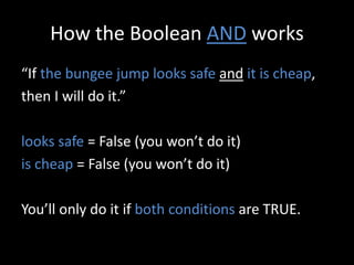 How the Boolean AND works
“If the bungee jump looks safe and it is cheap,
then I will do it.”
looks safe = False (you won’t do it)
is cheap = False (you won’t do it)
You’ll only do it if both conditions are TRUE.
 
