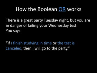 How the Boolean OR works
There is a great party Tuesday night, but you are
in danger of failing your Wednesday test.
You say:
“If I finish studying in time or the test is
canceled, then I will go to the party.”
 