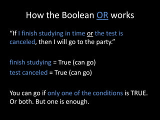 How the Boolean OR works
“If I finish studying in time or the test is
canceled, then I will go to the party.”
finish studying = True (can go)
test canceled = True (can go)
You can go if only one of the conditions is TRUE.
Or both. But one is enough.
 