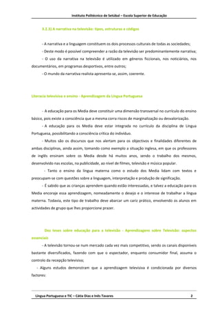 Instituto Politécnico de Setúbal – Escola Superior de Educação


      3.2.3) A narrativa na televisão: tipos, estruturas e códigos


      - A narrativa e a linguagem constituem os dois processos culturais de todas as sociedades;
      - Deste modo é possível compreender a razão da televisão ser predominantemente narrativa;
      - O uso da narrativa na televisão é utilizado em géneros ficcionais, nos noticiários, nos
documentários, em programas desportivos, entre outros;
      - O mundo da narrativa realista apresenta-se, assim, coerente.




Literacia televisiva e ensino - Aprendizagem da Língua Portuguesa


      - A educação para os Media deve constituir uma dimensão transversal no currículo do ensino
básico, pois existe a consciência que a mesma corra riscos de marginalização ou desvalorização.
      - A educação para os Media deve estar integrada no currículo da disciplina de Língua
Portuguesa, possibilitando a consciência crítica do indivíduo.
      - Muitos são os discursos que nos alertam para os objectivos e finalidades diferentes de
ambas disciplinas, ainda assim, tomando como exemplo a situação inglesa, em que os professores
de inglês ensinam sobre os Media desde há muitos anos, sendo o trabalho dos mesmos,
desenvolvido nas escolas, na publicidade, ao nível de filmes, televisão e música popular.
       - Tanto o ensino da língua materna como o estudo dos Media lidam com textos e
preocupam-se com questões sobre a linguagem, interpretação e produção de significação.
      - É sabido que as crianças aprendem quando estão interessadas, e talvez a educação para os
Media encoraje essa aprendizagem, nomeadamente o desejo e o interesse de trabalhar a língua
materna. Todavia, este tipo de trabalho deve abarcar um cariz prático, envolvendo os alunos em
actividades de grupo que lhes proporcione prazer.




        Dez teses sobre educação para a televisão - Aprendizagens sobre Televisão: aspectos
essenciais
      - A televisão tornou-se num mercado cada vez mais competitivo, sendo os canais disponíveis
bastante diversificados, fazendo com que o espectador, enquanto consumidor final, assuma o
controlo da recepção televisiva;
   - Alguns estudos demonstram que a aprendizagem televisiva é condicionada por diversos
factores:




  Língua Portuguesa e TIC – Cátia Dias e Inês Tavares                                              2
 
