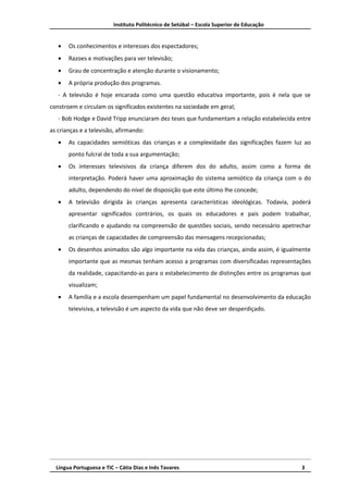 Instituto Politécnico de Setúbal – Escola Superior de Educação


   •   Os conhecimentos e interesses dos espectadores;
   •   Razoes e motivações para ver televisão;
   •   Grau de concentração e atenção durante o visionamento;
   •   A própria produção dos programas.
   - A televisão é hoje encarada como uma questão educativa importante, pois é nela que se
constroem e circulam os significados existentes na sociedade em geral;
   - Bob Hodge e David Tripp enunciaram dez teses que fundamentam a relação estabelecida entre
as crianças e a televisão, afirmando:
   •   As capacidades semióticas das crianças e a complexidade das significações fazem luz ao
       ponto fulcral de toda a sua argumentação;
   •   Os interesses televisivos da criança diferem dos do adulto, assim como a forma de
       interpretação. Poderá haver uma aproximação do sistema semiótico da criança com o do
       adulto, dependendo do nível de disposição que este último lhe concede;
   •   A televisão dirigida às crianças apresenta características ideológicas. Todavia, poderá
       apresentar significados contrários, os quais os educadores e pais podem trabalhar,
       clarificando e ajudando na compreensão de questões sociais, sendo necessário apetrechar
       as crianças de capacidades de compreensão das mensagens recepcionadas;
   •   Os desenhos animados são algo importante na vida das crianças, ainda assim, é igualmente
       importante que as mesmas tenham acesso a programas com diversificadas representações
       da realidade, capacitando-as para o estabelecimento de distinções entre os programas que
       visualizam;
   •   A família e a escola desempenham um papel fundamental no desenvolvimento da educação
       televisiva, a televisão é um aspecto da vida que não deve ser desperdiçado.




  Língua Portuguesa e TIC – Cátia Dias e Inês Tavares                                      3
 