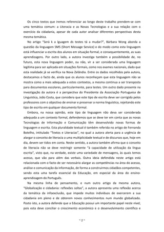 Os cinco textos que iremos referenciar ao longo deste trabalho prendem-se com
uma temática comum: a Literacia e as Novas Tecnologias e a sua relação com o
exercício da cidadania, apesar de cada autor analisar diferentes perspectivas desta
mesma temática.
  No artigo “Será k a lguagem ds testes tá a mudar?”, Bárbara Wong aborda a
questão da linguagem SMS (Short Message Service) e do modo como esta linguagem
está influenciar a escrita dos alunos em situação formal, e consequentemente, as suas
aprendizagens. Por outro lado, a autora investiga também a possibilidade de, no
futuro, esta nova linguagem poder, ou não, vir a ser considerada uma linguagem
legítima para ser aplicada em situações formais, como nos exames nacionais, dado que
esta realidade já se verifica na Nova Zelândia. Entre os dados recolhidos pela autora,
destacamos o facto de, ainda que os alunos reconheçam que esta linguagem não se
mostra como a mais adequada a estes contextos, a mesma continua a ser transposta
para documentos escolares, particularmente, para testes. Um outro dado presente na
investigação da autora é a perspectiva do Presidente da Associação Portuguesa de
Linguística, João Costa, que considera que este tipo de escrita deve ser corrigido pelos
professores com o objectivo de ensinar e preservar a norma linguística, rejeitando este
tipo de escrita em qualquer documento formal.
  Embora, na nossa opinião, este tipo de linguagem não deva ser considerada
adequada a um contexto formal, defendemos que se deve ter em conta que as novas
Tecnologias de Informação e Comunicação têm desenvolvido novas formas de
linguagem e escrita. Esta pluralidade textual é também referida no artigo de Fernanda
Botelho, intitulado “Textos e Literacias”, no qual a autora alerta para a urgência de
alargar o conceito de literacia a uma multiplicidade textual e de discursos que, hoje em
dia, devem ser tidos em conta. Neste sentido, a autora também afirma que o conceito
de literacia não se deve restringir somente “à capacidade de utilização da língua
escrita”, visto que, na verdade, existe uma variedade de mensagens, às quais temos
acesso, que vão para além das verbais. Outra ideia defendida neste artigo está
relacionada com o facto de ser necessário alargar as competências na área do acesso,
análise e comunicação da informação, de forma a construirmos cidadãos competentes,
sendo esta uma tarefa essencial da Educação, em especial da área do ensino-
aprendizagem do Português.
  Na mesma linha de pensamento, e num outro artigo da mesma autora,
“Globalização e cidadania: reflexões soltas”, a autora apresenta uma reflexão acerca
da temática da infoexclusão, que impede muitos indivíduos de exercerem a sua
cidadania em pleno e de obterem novos conhecimentos num mundo globalizado.
Posto isto, a autora defende que a Educação possui um importante papel neste nível,
pois esta deve conciliar o crescimento económico e o desenvolvimento científico e


                                         ~2~
 
