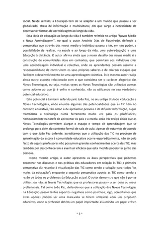 social. Neste sentido, a Educação tem de se adaptar a um mundo que passou a ser
globalizado, cheio de informação e multicultural, em que surge a necessidade de
desenvolver formas de aprendizagem ao longo da vida.
  Esta ideia de educação ao longo da vida é também referida no artigo “Novos Media
e Nova Aprendizagem”, no qual o autor António Dias de Figueiredo, defende a
perspectiva que através dos novos media o indivíduo passou a ter, em seu poder, a
possibilidade de realizar, na escola e ao longo da vida, uma auto-educação e uma
Educação à distância. O autor afirma ainda que o maior desafio dos novos media é a
construção de comunidades ricas em contextos, que permitam aos indivíduos criar
uma aprendizagem individual e colectiva, onde os aprendentes possam assumir a
responsabilidade de construírem os seus próprios saberes e de criarem espaços que
facilitem o desenvolvimento de uma aprendizagem colectiva. Este mesmo autor realça
ainda outro aspecto relacionado com o que considera ser o carácter alegórico das
Novas Tecnologias, ou seja, muitas vezes as Novas Tecnologias são utilizadas apenas
como adorno ao que já é velho e conhecido, não as utilizando no seu verdadeiro
potencial educativo.
  Este potencial é também referido pelo João Paz, no seu artigo titulado «Educação e
Novas Tecnologias», onde enuncia algumas das potencialidades que as TIC têm no
contexto educativo, tais como a de aproximar pessoas e de difundir informação, o que
transforma a tecnologia numa ferramenta muito útil para os professores,
nomeadamente na tarefa de aproximar os pais e a escola. João Paz realça ainda que as
Novas Tecnologias permitem alargar o espaço e tempo de aprendizagem que se
prolonga para além do contexto formal de sala de aula. Apesar de estarmos de acordo
com o que João Paz defende, acreditamos que a utilização das TIC no processo de
aproximação da escola à comunidade educativa ocorre esporadicamente, não só pelo
facto de alguns professores não possuírem grandes conhecimentos acerca das TIC, mas
também por desconhecerem a eventual eficácia que esta medida poderá ter junto das
pessoas.
     Neste mesmo artigo, o autor apresenta as duas perspectivas que podemos
encontrar nos discursos e nas práticas dos educadores em relação às TIC: a primeira
perspectiva diz respeito à visualização das TIC como sendo a solução para todos “os
males da educação”; enquanto a segunda perspectiva aponta as TIC como sendo a
razão de todos os problemas da Educação actual. O autor demonstra que não é por se
utilizar, ou não, as Novas Tecnologias que os professores passam a ser bons ou maus
profissionais. Tal como João Paz, defendemos que a utilização das Novas Tecnologias
na Educação possui tantos aspectos negativos como positivos, logo, acreditamos que
estas apenas podem ser uma mais-valia se forem utilizadas com um propósito
educativo, onde o professor detém um papel importante assumindo um papel crítico


                                       ~3~
 