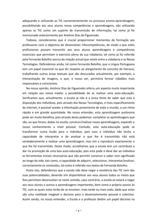 adequando e utilizando as TIC convenientemente no processo ensino-aprendizagem,
possibilitando aos seus alunos novas competências e aprendizagens, não utilizando
apenas as TIC como um suporte de transmissão de informação, tal como já foi
mencionado anteriormente por António Dias de Figueiredo.
  Todavia, consideramos que é crucial proporcionar momentos de formação aos
professores com o objectivo de desenvolver infocompetências, de modo a que estes
profissionais possam transmitir aos seus alunos aprendizagens e competências
essenciais que permitam o exercício pleno da sua cidadania, tal como já foi referido
pela Fernanda Botelho acerca da relação actual que existe entre a cidadania e as Novas
Tecnologias. Defendemos ainda, tal como Fernanda Botelho, que a Língua Portuguesa
tem um papel essencial no que diz respeito ao alargamento do conceito de literacia,
trabalhando outras áreas textuais que são descuradas actualmente, por exemplo, a
interpretação de imagens, o que, a nosso ver, permitirá formar cidadãos mais
responsáveis e conscientes.
  Na nossa opinião, António Dias de Figueiredo referiu um aspecto muito importante
em relação aos novos media: a possibilidade de se realizar uma auto-educação.
Verificamos que, actualmente, a escola já não é a única fonte de saber que está à
disposição dos indivíduos, pois através das Novas Tecnologias, e mais especificamente
da internet, é possível aceder a informação proveniente de todo o mundo, a um ritmo
rápido e em grande quantidade. No nosso entender, esta aprendizagem autónoma
pode ser muito benéfica, pois através desta podemos: completar as aprendizagens que
são, ou que foram, dadas na escola; construir/realizar novas aprendizagens; expandir o
nosso conhecimento a nível pessoal. Contudo, esta auto-educação pode se
transformar numa ilusão para o indivíduo, pois caso o indivíduo não tenha a
capacidade de interpretar e de analisar o que lhe é transmitido não está
verdadeiramente a realizar uma aprendizagem, mas sim a reproduzir exactamente o
que lhe foi transmitido. Deste modo, acreditamos que a escola tem um contributo a
dar na promoção de uma boa auto-educação, pois esta pode e deve dar ao indivíduo
as ferramentas iniciais necessárias que vão permitir construir o saber com significado
ao longo da vida, tais como, a capacidade de adquirir, seleccionar, interpretar/analisar,
correctamente os conteúdos, tal como é referido nos textos de Fernanda Botelho.
  Posto isto, defendemos que a escola não deve negar a existência das TIC nem das
suas potencialidades, devendo sim disponibilizar aos seus alunos todos os meios que
lhes permitam desenvolver-se neste sentido, caso contrário, a escola só estará a negar
aos seus alunos o acesso a aprendizagens importantes, bem como o próprio acesso às
TIC, com as quais estes terão de se envolver, mais tarde ou mais cedo, dado que estas
são uma realidade inegável e decisiva para o desenvolvimento pessoal e colectivo.
Assim sendo, no nosso entender, a Escola e o professor detêm um papel decisivo na


                                          ~4~
 