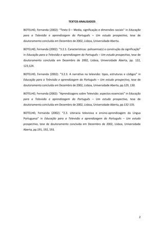 TEXTOS ANALISADOS

BOTELHO, Fernanda (2002): “Texto 0 – Media, significação e dimensões sociais” in Educação
para a Televisão e aprendizagem do Português – Um estudo prospectivo, tese de
doutoramento concluída em Dezembro de 2002, Lisboa, Universidade Aberta.

BOTELHO, Fernanda (2002): “3.2.1. Características: polissemia(s) e construção da significação”
in Educação para a Televisão e aprendizagem do Português – Um estudo prospectivo, tese de
doutoramento concluída em Dezembro de 2002, Lisboa, Universidade Aberta, pp. 122,
123,124.

BOTELHO, Fernanda (2002): “3.2.3. A narrativa na televisão: tipos, estruturas e códigos” in
Educação para a Televisão e aprendizagem do Português – Um estudo prospectivo, tese de
doutoramento concluída em Dezembro de 2002, Lisboa, Universidade Aberta, pp.129, 130.

BOTELHO, Fernanda (2002): “Aprendizagens sobre Televisão: aspectos essenciais” in Educação
para a Televisão e aprendizagem do Português – Um estudo prospectivo, tese de
doutoramento concluída em Dezembro de 2002, Lisboa, Universidade Aberta, pp.132-135.

BOTELHO, Fernanda (2002): “2.3. Literacia televisiva e ensino-aprendizagem da Língua
Portuguesa” in Educação para a Televisão e aprendizagem do Português – Um estudo
prospectivo, tese de doutoramento concluída em Dezembro de 2002, Lisboa, Universidade
Aberta, pp.191, 192, 193.




                                                                                            2
 