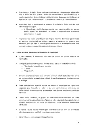 •   Os professores de Inglês (língua materna) têm integrado e desenvolvido a Educação
        para os Media nas suas práticas. Dentro da mesma linha de pensamento surge o
        trabalho que se tem desenvolvido na Escócia no âmbito do estudo dos Media com o
        objectivo de capacitar os alunos para a compreensão e apreciação crítica dos Media.

    •   A Educação para os Media propicia o desejo de trabalhar a língua, uma vez que
        estimula a aprendizagem.
            o A Educação para os Media deve assentar num trabalho prático em que os
                textos devem ser desfrutados, de modo a proporcionarem actividades
                comunicativas de grupo.

    •   No processo de ensino-aprendizagem das línguas maternas deverá ser possibilitado
        aos alunos a oportunidade de utilizar e explorar a linguagem em todas as suas
        dimensões, para que estes se possam apropriar das ideias do mundo envolvente, bem
        como agirem de um modo crítico e consciente sobre o mesmo.


3.2.1. Características: polissemia(s) e construção da significação

    •   O texto televisivo é polissémico, uma vez que possui um grande potencial de
        significações.

    •   Friske (1992) apresenta três pontos distintos para a leitura de um texto mediático:
            o “Dominante” ou socialmente correcto;
            o “Oposto”;
            o “Negociado”.

    •   O mesmo autor caracteriza o texto televisivo como um estado de tensão entre forças
        que tanto possibilita uma variedade múltipla de significações como simultaneamente
        as restringe.

    •   Friske apresenta três aspectos no que diz respeito à negociação dos significados
        propostos pela televisão: o leitor e os seus conhecimentos anteriores; os
        conhecimentos produzidos sobre a televisão e a partilha de leituras com os outros
        indivíduos.

    •   Tanto a ironia, a metáfora, as “graças” e a contradição são caracterizadas por Friske
        como recursos textuais polissémicos. Apesar de estes recursos textuais possibilitarem
        inúmeras interpretações por parte dos indivíduos, a sua polissemia apresenta-se
        estruturada.

    •   O excesso é outro recurso utilizado pelo texto televisivo que pode ser encontrado
        sobre dois tipos: como hipérbole e como excesso semiótico.

    •   A diversidade de audiências permite a polissemia.


                                                                                              4
 