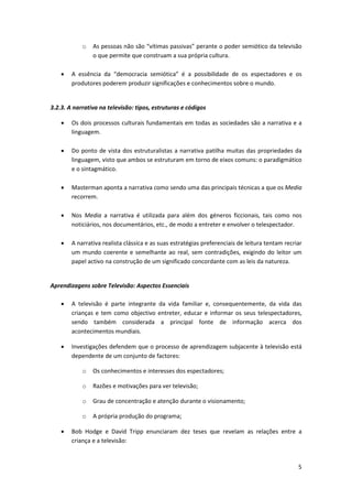 o   As pessoas não são “vítimas passivas” perante o poder semiótico da televisão
                o que permite que construam a sua própria cultura.

    •   A essência da “democracia semiótica” é a possibilidade de os espectadores e os
        produtores poderem produzir significações e conhecimentos sobre o mundo.


3.2.3. A narrativa na televisão: tipos, estruturas e códigos

    •   Os dois processos culturais fundamentais em todas as sociedades são a narrativa e a
        linguagem.

    •   Do ponto de vista dos estruturalistas a narrativa patilha muitas das propriedades da
        linguagem, visto que ambos se estruturam em torno de eixos comuns: o paradigmático
        e o sintagmático.

    •   Masterman aponta a narrativa como sendo uma das principais técnicas a que os Media
        recorrem.

    •   Nos Media a narrativa é utilizada para além dos géneros ficcionais, tais como nos
        noticiários, nos documentários, etc., de modo a entreter e envolver o telespectador.

    •   A narrativa realista clássica e as suas estratégias preferenciais de leitura tentam recriar
        um mundo coerente e semelhante ao real, sem contradições, exigindo do leitor um
        papel activo na construção de um significado concordante com as leis da natureza.


Aprendizagens sobre Televisão: Aspectos Essenciais

    •   A televisão é parte integrante da vida familiar e, consequentemente, da vida das
        crianças e tem como objectivo entreter, educar e informar os seus telespectadores,
        sendo também considerada a principal fonte de informação acerca dos
        acontecimentos mundiais.

    •   Investigações defendem que o processo de aprendizagem subjacente à televisão está
        dependente de um conjunto de factores:

            o   Os conhecimentos e interesses dos espectadores;

            o   Razões e motivações para ver televisão;

            o   Grau de concentração e atenção durante o visionamento;

            o   A própria produção do programa;

    •   Bob Hodge e David Tripp enunciaram dez teses que revelam as relações entre a
        criança e a televisão:



                                                                                                 5
 