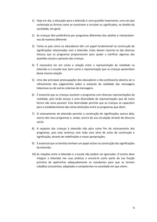 1) Hoje em dia, a educação para a televisão é uma questão importante, uma vez que
   contempla as formas como se constroem e circulam os significados, no âmbito da
   sociedade, em geral.

2) As crianças têm preferência por programas diferentes dos adultos e interpretam-
   nos de maneira diferente.

3) Tanto os pais como os educadores têm um papel fundamental na construção de
   significações relacionadas com a televisão. Estes devem recorrer-se das diversas
   leituras que os programas proporcionam para ajudar a clarificar algumas das
   questões sociais e pessoais das crianças.

4) É necessário ter em conta a relação entre a representação da realidade na
   televisão e o mundo real, bem como a representação que as crianças apreendem
   desta mesma relação.

5) Uma das principais preocupações dos educadores e dos professores deveria ser o
   refinamento dos julgamentos sobre o estatuto da realidade das mensagens
   televisivas ou de outros sistemas de mensagens.

6) É essencial que as crianças assistem a programas com diversas representações da
   realidade, pois terão acesso a uma diversidade de representações que de outra
   forma não seria possível. Esta diversidade permite que as crianças se capacitem
   para o estabelecimento das várias distinções entre os programas que vêem.

7) O visionamento da televisão permite a construção de significações acerca dela,
   acerca dos seus programas e, ainda, acerca da sua circulação através do discurso
   social.

8) A resposta das crianças à televisão não pára como fim do visionamento dos
   programas, pois esta continua com toda uma série de actos de construção e
   significação, através de redefinições e novas apropriações.

9) É essencial que as famílias tenham um papel activo na construção das significações
   da televisão.

10) As relações entre a televisão e a escola não podem ser ignoradas. O ensino deve
    integrar a televisão nas suas práticas e encará-la como parte da sua função
    primária de apetrechar adequadamente os estudantes para que se tornem
    cidadãos conscientes, adaptados e competentes na sociedade em que vivem.




                                                                                   6
 
