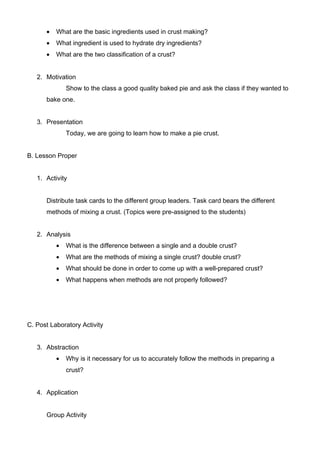  What are the basic ingredients used in crust making? 
 What ingredient is used to hydrate dry ingredients? 
 What are the two classification of a crust? 
2. Motivation 
Show to the class a good quality baked pie and ask the class if they wanted to 
bake one. 
3. Presentation 
Today, we are going to learn how to make a pie crust. 
B. Lesson Proper 
1. Activity 
Distribute task cards to the different group leaders. Task card bears the different 
methods of mixing a crust. (Topics were pre-assigned to the students) 
2. Analysis 
 What is the difference between a single and a double crust? 
 What are the methods of mixing a single crust? double crust? 
 What should be done in order to come up with a well-prepared crust? 
 What happens when methods are not properly followed? 
C. Post Laboratory Activity 
3. Abstraction 
 Why is it necessary for us to accurately follow the methods in preparing a 
crust? 
4. Application 
Group Activity 
 