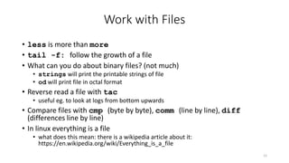 Work with Files
• less is more than more
• tail -f: follow the growth of a file
• What can you do about binary files? (not much)
• strings will print the printable strings of file
• od will print file in octal format
• Reverse read a file with tac
• useful eg. to look at logs from bottom upwards
• Compare files with cmp (byte by byte), comm (line by line), diff
(differences line by line)
• In linux everything is a file
• what does this mean: there is a wikipedia article about it:
https://en.wikipedia.org/wiki/Everything_is_a_file
12
 