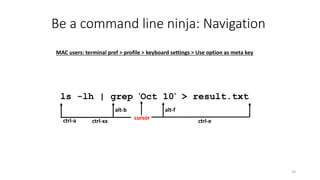 Be a command line ninja: Navigation
14
ls -lh | grep 'Oct 10' > result.txt
cursor
ctrl-xx ctrl-ectrl-a
alt-falt-b
MAC users: terminal pref > profile > keyboard settings > Use option as meta key
 