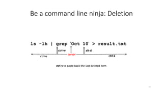 Be a command line ninja: Deletion
15
ls -lh | grep 'Oct 10' > result.txt
cursor
ctrl-kctrl-u
ctrl-w alt-d
ctrl-y to paste back the last deleted item
 
