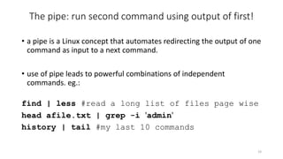 The pipe: run second command using output of first!
• a pipe is a Linux concept that automates redirecting the output of one
command as input to a next command.
• use of pipe leads to powerful combinations of independent
commands. eg.:
find | less #read a long list of files page wise
head afile.txt | grep -i 'admin'
history | tail #my last 10 commands
19
 