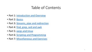 Table of Contents
• Part 1: Introduction and Overview
• Part 2: Basics
• Part 3: Streams, pipe and redirection
• Part 4: find, grep, sed and awk
• Part 5: xargs and tmux
• Part 6: Scripting and Programming
• Part 7: Miscellaneous and Exercises
2
 