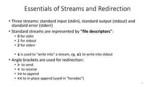 Essentials of Streams and Redirection
21
• Three streams: standard input (stdin), standard output (stdout) and
standard error (stderr)
• Standard streams are represented by "file descriptors":
• 0 for stdin
• 1 for stdout
• 2 for stderr
• & is used to "write into" a stream, eg. &1 to write into stdout
• Angle brackets are used for redirection:
• > to send
• < to receive
• >> to append
• << to in-place append (used in "heredoc")
 