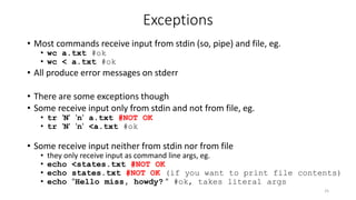 Exceptions
• Most commands receive input from stdin (so, pipe) and file, eg.
• wc a.txt #ok
• wc < a.txt #ok
• All produce error messages on stderr
• There are some exceptions though
• Some receive input only from stdin and not from file, eg.
• tr 'N' 'n' a.txt #NOT OK
• tr 'N' 'n' <a.txt #ok
• Some receive input neither from stdin nor from file
• they only receive input as command line args, eg.
• echo <states.txt #NOT OK
• echo states.txt #NOT OK (if you want to print file contents)
• echo "Hello miss, howdy? " #ok, takes literal args
25
 