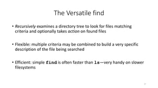 The Versatile find
• Recursively examines a directory tree to look for files matching
criteria and optionally takes action on found files
• Flexible: multiple criteria may be combined to build a very specific
description of the file being searched
• Efficient: simple find is often faster than ls—very handy on slower
filesystems
27
 