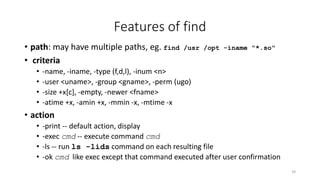 Features of find
• path: may have multiple paths, eg. find /usr /opt -iname "*.so"
• criteria
• -name, -iname, -type (f,d,l), -inum <n>
• -user <uname>, -group <gname>, -perm (ugo)
• -size +x[c], -empty, -newer <fname>
• -atime +x, -amin +x, -mmin -x, -mtime -x
• action
• -print -- default action, display
• -exec cmd -- execute command cmd
• -ls -- run ls -lids command on each resulting file
• -ok cmd like exec except that command executed after user confirmation
29
 