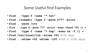 Some Useful find Examples
• find . -type f -name "*.txt"
• find ./somedir -type f -perm 0777 -print
• find . -perm /u=r
• find . -type d -perm 777 -print -exec chmod 755 {} +
• find . -type f -name "*.tmp" -exec rm -f {} +
• find /usr/local/lib -atime +50 #<50 days
• find . -mtime +50 –mtime -100 #<50 & <100 days
30
 